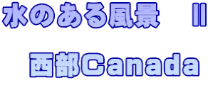 水のある風景　Ⅱ  　西部Canada  